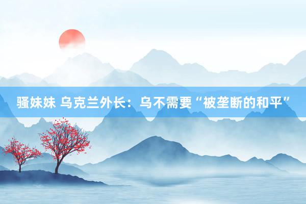 骚妹妹 乌克兰外长：乌不需要“被垄断的和平”