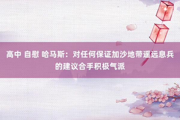 高中 自慰 哈马斯：对任何保证加沙地带遥远息兵的建议合手积极气派