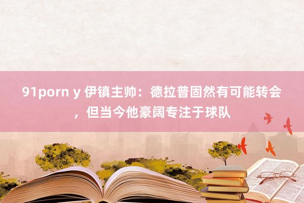 91porn y 伊镇主帅：德拉普固然有可能转会，但当今他豪阔专注于球队