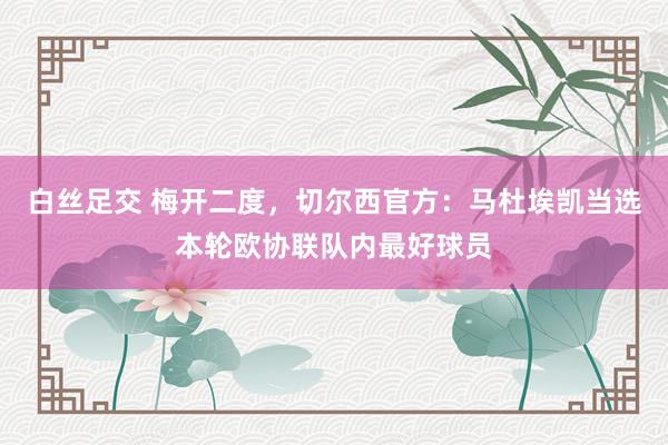 白丝足交 梅开二度，切尔西官方：马杜埃凯当选本轮欧协联队内最好球员