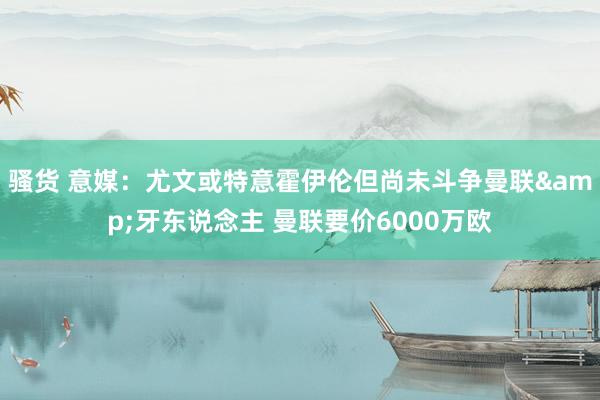 骚货 意媒：尤文或特意霍伊伦但尚未斗争曼联&牙东说念主 曼联要价6000万欧