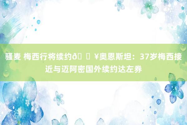 骚麦 梅西行将续约💥奥恩斯坦：37岁梅西接近与迈阿密国外续约达左券