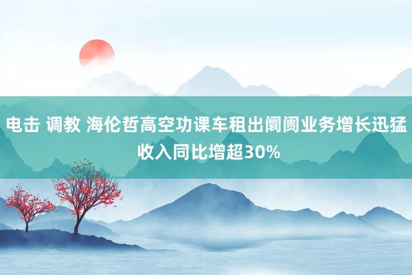 电击 调教 海伦哲高空功课车租出阛阓业务增长迅猛 收入同比增超30%
