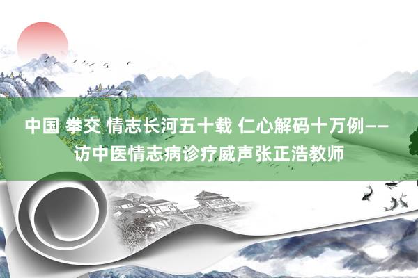 中国 拳交 情志长河五十载 仁心解码十万例—— 访中医情志病诊疗威声张正浩教师