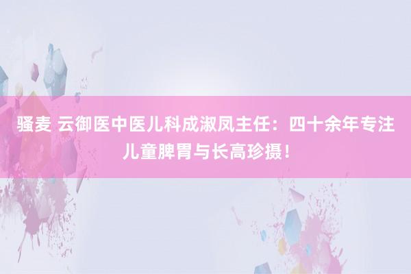 骚麦 云御医中医儿科成淑凤主任：四十余年专注儿童脾胃与长高珍摄！