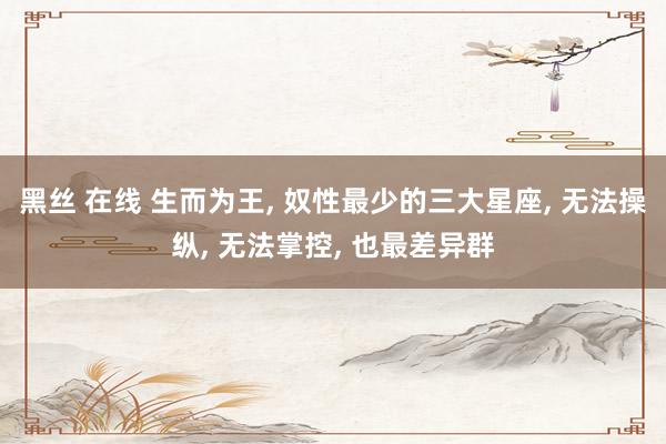 黑丝 在线 生而为王, 奴性最少的三大星座, 无法操纵, 无法掌控, 也最差异群