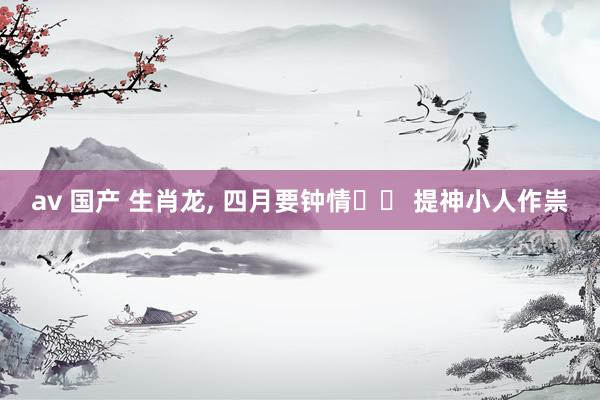 av 国产 生肖龙, 四月要钟情⚠️ 提神小人作祟