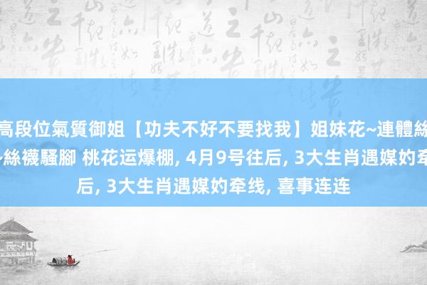 高段位氣質御姐【功夫不好不要找我】姐妹花~連體絲襪~大奶晃動~絲襪騷腳 桃花运爆棚, 4月9号往后, 3大生肖遇媒妁牵线, 喜事连连