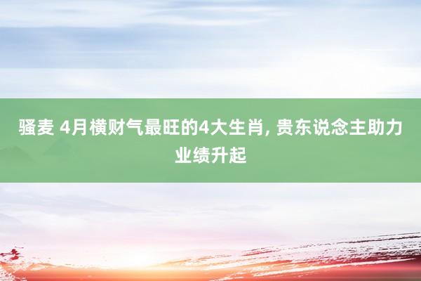 骚麦 4月横财气最旺的4大生肖， 贵东说念主助力业绩升起