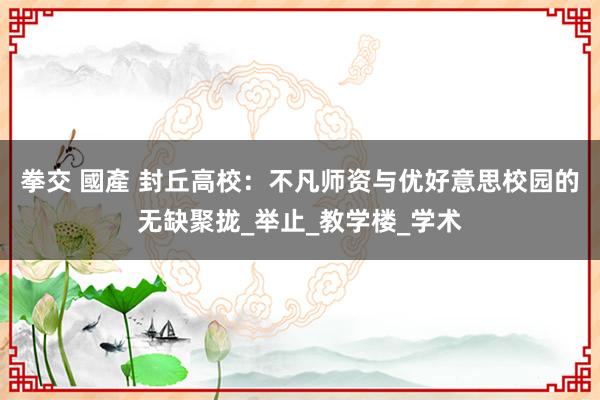 拳交 國產 封丘高校：不凡师资与优好意思校园的无缺聚拢_举止_教学楼_学术
