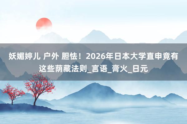 妖媚婷儿 户外 胆怯！2026年日本大学直申竟有这些荫藏法则_言语_膏火_日元