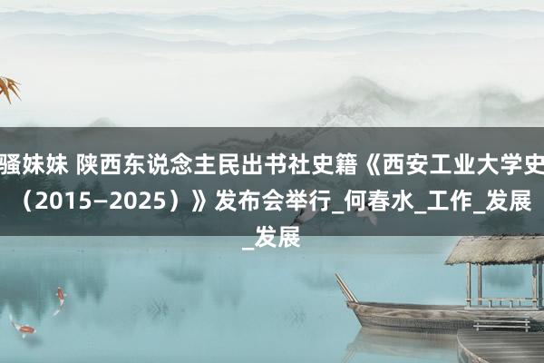 骚妹妹 陕西东说念主民出书社史籍《西安工业大学史（2015—2025）》发布会举行_何春水_工作_发展