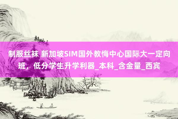 制服丝袜 新加坡SIM国外教悔中心国际大一定向班，低分学生升学利器_本科_含金量_西宾