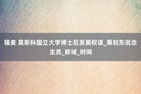 骚麦 莫斯科国立大学博士后发展权谋_筹划东说念主员_畛域_时间