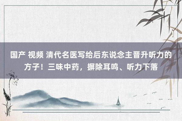 国产 视频 清代名医写给后东说念主晋升听力的方子！三味中药，摒除耳鸣、听力下落