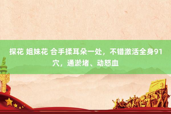 探花 姐妹花 合手揉耳朵一处，不错激活全身91穴，通淤堵、动怒血