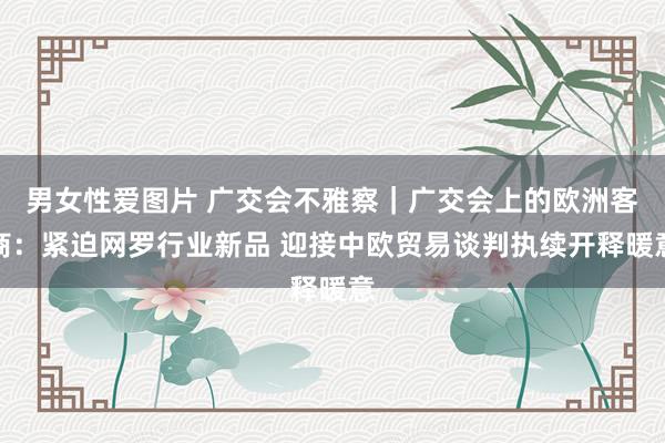 男女性爱图片 广交会不雅察｜广交会上的欧洲客商：紧迫网罗行业新品 迎接中欧贸易谈判执续开释暖意