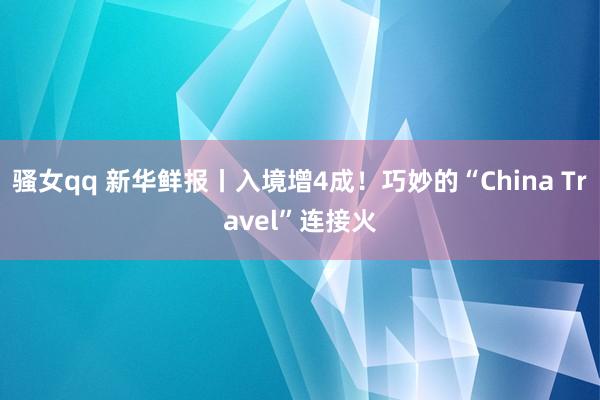 骚女qq 新华鲜报丨入境增4成！巧妙的“China Travel”连接火