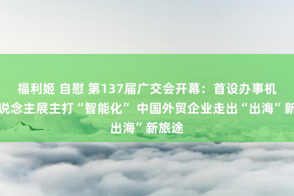 福利姬 自慰 第137届广交会开幕：首设办事机器东说念主展主打“智能化” 中国外贸企业走出“出海”新旅途