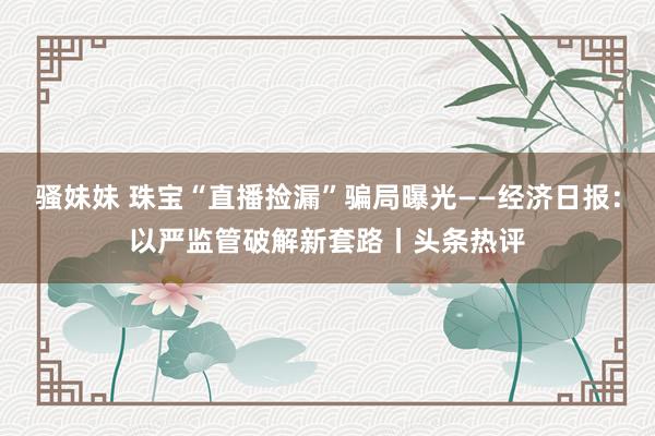 骚妹妹 珠宝“直播捡漏”骗局曝光——经济日报：以严监管破解新套路丨头条热评