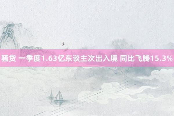 骚货 一季度1.63亿东谈主次出入境 同比飞腾15.3%
