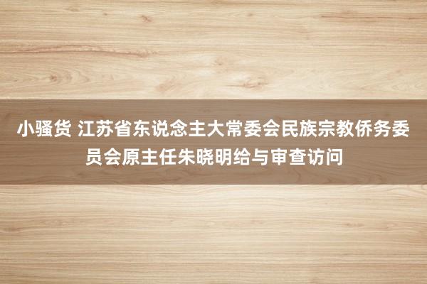 小骚货 江苏省东说念主大常委会民族宗教侨务委员会原主任朱晓明给与审查访问