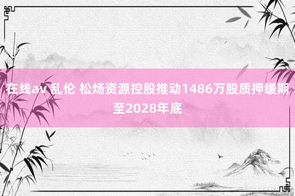 在线av 乱伦 松炀资源控股推动1486万股质押缓期至2028年底