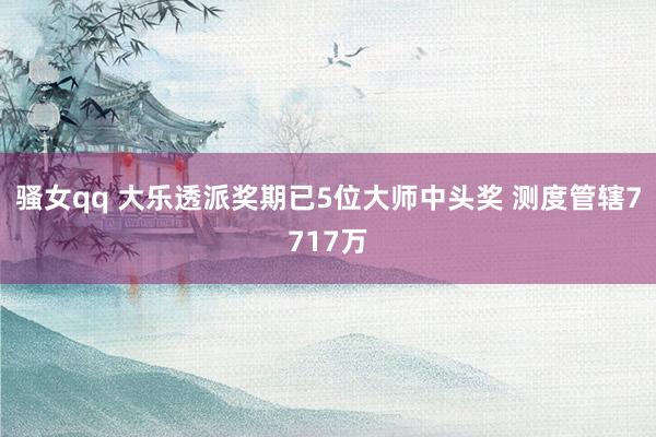骚女qq 大乐透派奖期已5位大师中头奖 测度管辖7717万