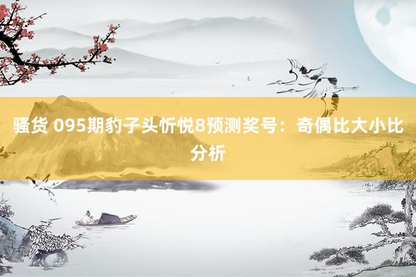 骚货 095期豹子头忻悦8预测奖号：奇偶比大小比分析