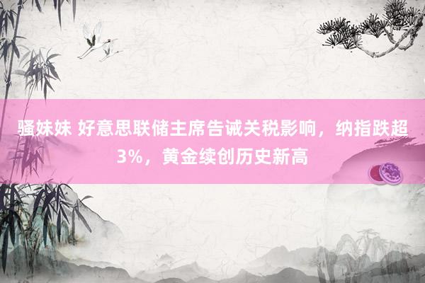 骚妹妹 好意思联储主席告诫关税影响，纳指跌超3%，黄金续创历史新高