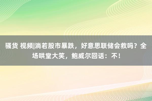 骚货 视频|淌若股市暴跌，好意思联储会救吗？全场哄堂大笑，鲍威尔回话：不！