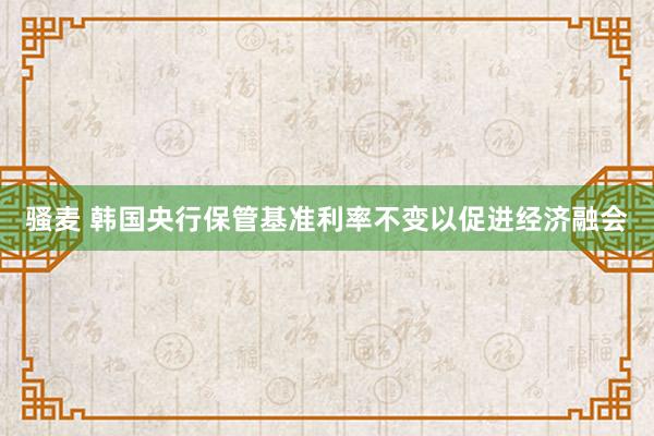 骚麦 韩国央行保管基准利率不变以促进经济融会