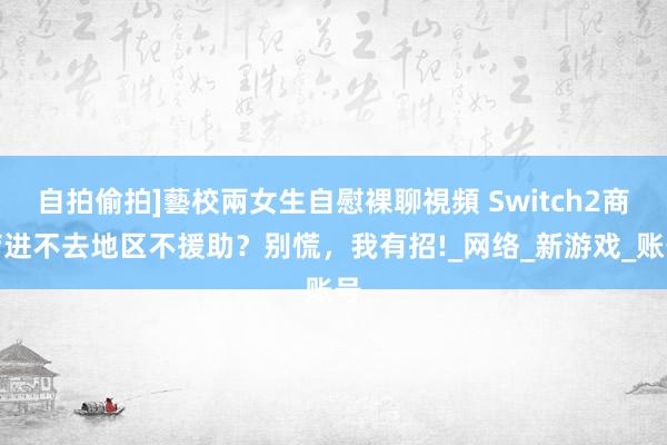 自拍偷拍]藝校兩女生自慰裸聊視頻 Switch2商店进不去地区不援助？别慌，我有招!_网络_新游戏_账号