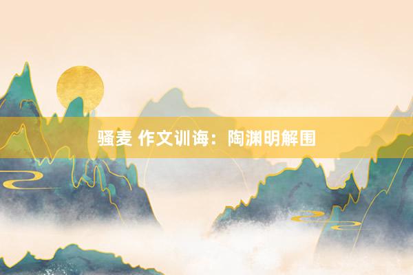 骚麦 作文训诲：陶渊明解围