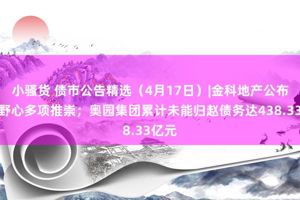 小骚货 债市公告精选（4月17日）|金科地产公布重整野心多项推崇；奥园集团累计未能归赵债务达438.33亿元