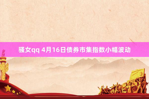骚女qq 4月16日债券市集指数小幅波动