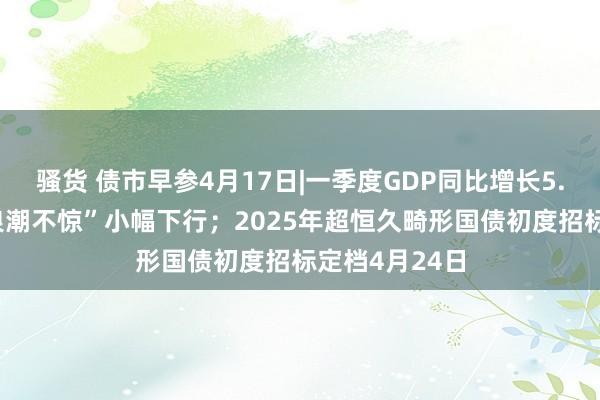 骚货 债市早参4月17日|一季度GDP同比增长5.4%，债市“浪潮不惊”小幅下行；2025年超恒久畸形国债初度招标定档4月24日