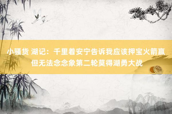 小骚货 湖记：千里着安宁告诉我应该押宝火箭赢 但无法念念象第二轮莫得湖勇大战