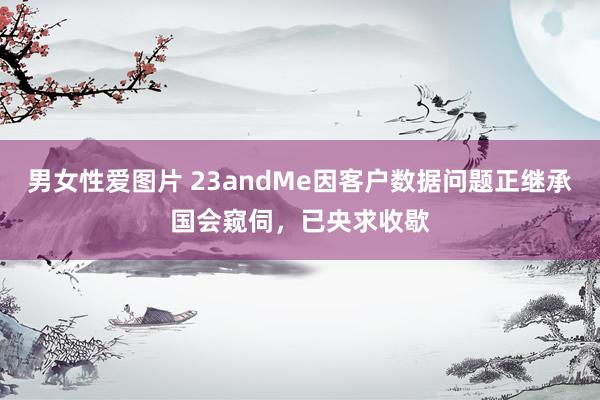 男女性爱图片 23andMe因客户数据问题正继承国会窥伺，已央求收歇