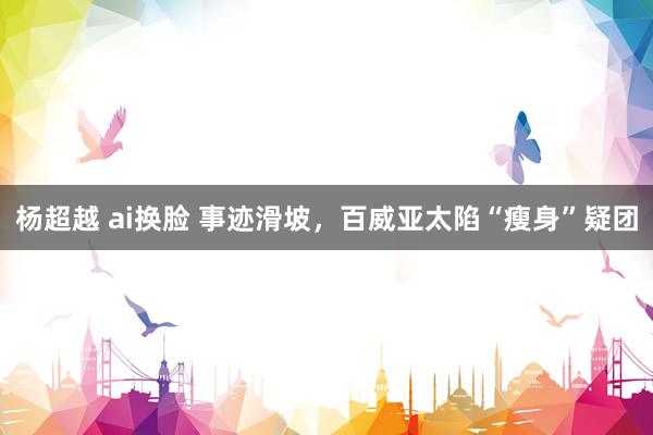杨超越 ai换脸 事迹滑坡，百威亚太陷“瘦身”疑团