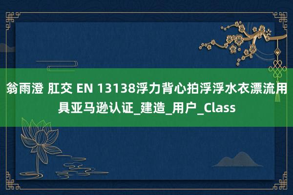 翁雨澄 肛交 EN 13138浮力背心拍浮浮水衣漂流用具亚马逊认证_建造_用户_Class