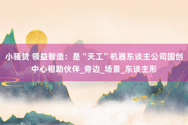 小骚货 领益智造：是“天工”机器东谈主公司国创中心相助伙伴_旁边_场景_东谈主形