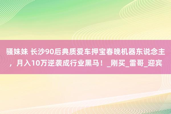 骚妹妹 长沙90后典质爱车押宝春晚机器东说念主，月入10万逆袭成行业黑马！_刚买_雷哥_迎宾