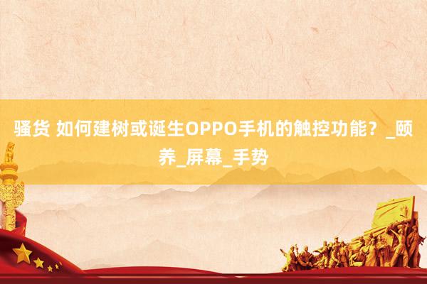 骚货 如何建树或诞生OPPO手机的触控功能？_颐养_屏幕_手势