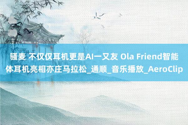 骚麦 不仅仅耳机更是AI一又友 Ola Friend智能体耳机亮相亦庄马拉松_通顺_音乐播放_AeroClip