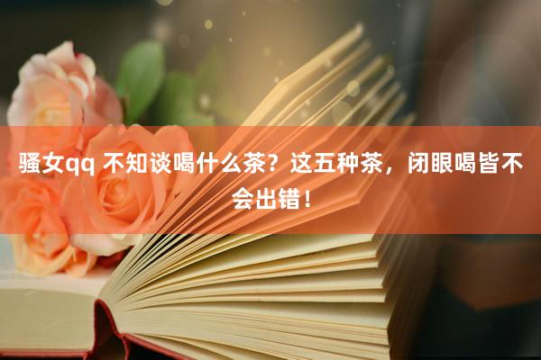 骚女qq 不知谈喝什么茶？这五种茶，闭眼喝皆不会出错！