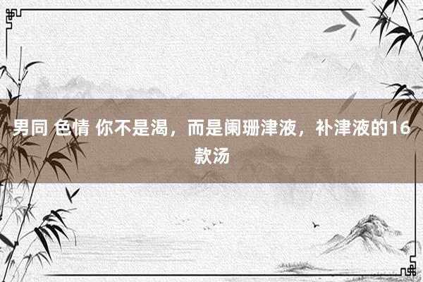 男同 色情 你不是渴，而是阑珊津液，补津液的16款汤