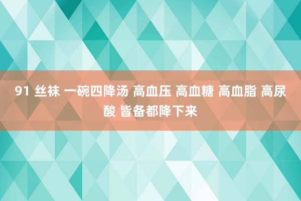 91 丝袜 一碗四降汤 高血压 高血糖 高血脂 高尿酸 皆备都降下来