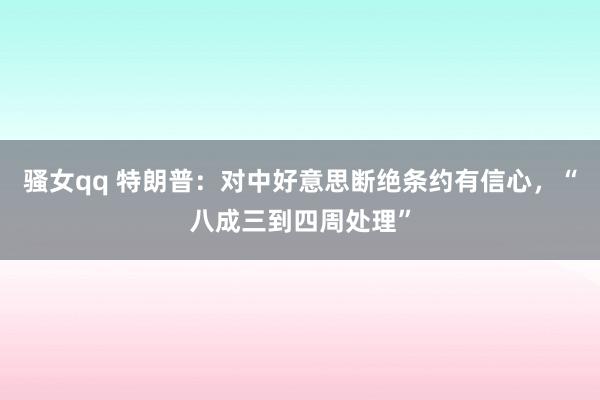 骚女qq 特朗普：对中好意思断绝条约有信心，“八成三到四周处理”
