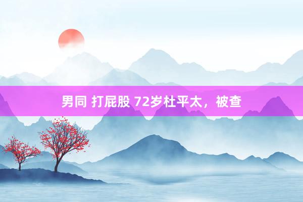 男同 打屁股 72岁杜平太，被查